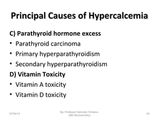 Principal Causes of HypercalcemiaPrincipal Causes of Hypercalcemia
C) Parathyroid hormone excess
• Parathyroid carcinoma
• Primary hyperparathyroidism
• Secondary hyperparathyroidism
D) Vitamin Toxicity
• Vitamin A toxicity
• Vitamin D toxicity
07/24/14
By- Professor Namrata Chhabra
(MD Biochemistry)
45
 
