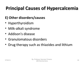 Principal Causes of HypercalcemiaPrincipal Causes of Hypercalcemia
E) Other disorders/causes
• Hyperthyroidism
• Milk-alkali syndrome
• Addison's disease
• Granulomatous disorders
• Drug therapy such as thiazides and lithium
07/24/14
By- Professor Namrata Chhabra
(MD Biochemistry)
46
 
