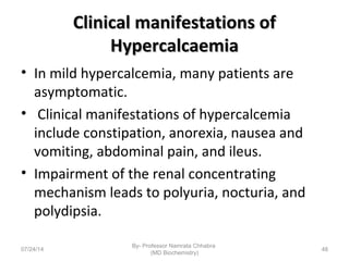 Clinical manifestations ofClinical manifestations of
HypercalcaemiaHypercalcaemia
• In mild hypercalcemia, many patients are
asymptomatic.
• Clinical manifestations of hypercalcemia
include constipation, anorexia, nausea and
vomiting, abdominal pain, and ileus.
• Impairment of the renal concentrating
mechanism leads to polyuria, nocturia, and
polydipsia.
07/24/14
By- Professor Namrata Chhabra
(MD Biochemistry)
48
 