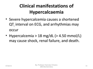 Clinical manifestations of
Hypercalcaemia
• Severe hypercalcemia causes a shortened
QTc interval on ECG, and arrhythmias may
occur
• Hypercalcemia > 18 mg/dL (> 4.50 mmol/L)
may cause shock, renal failure, and death.
07/24/14
By- Professor Namrata Chhabra
(MD Biochemistry)
51
 