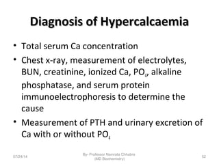 Diagnosis of HypercalcaemiaDiagnosis of Hypercalcaemia
• Total serum Ca concentration
• Chest x-ray, measurement of electrolytes,
BUN, creatinine, ionized Ca, PO4, alkaline
phosphatase, and serum protein
immunoelectrophoresis to determine the
cause
• Measurement of PTH and urinary excretion of
Ca with or without PO4
07/24/14
By- Professor Namrata Chhabra
(MD Biochemistry)
52
 