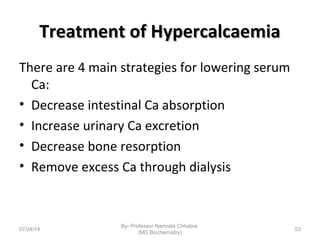 Treatment of HypercalcaemiaTreatment of Hypercalcaemia
There are 4 main strategies for lowering serum
Ca:
• Decrease intestinal Ca absorption
• Increase urinary Ca excretion
• Decrease bone resorption
• Remove excess Ca through dialysis
07/24/14
By- Professor Namrata Chhabra
(MD Biochemistry)
53
 