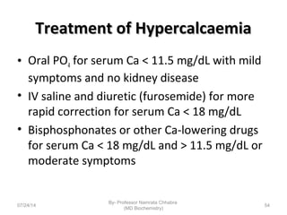 Treatment of HypercalcaemiaTreatment of Hypercalcaemia
• Oral PO4 for serum Ca < 11.5 mg/dL with mild
symptoms and no kidney disease
• IV saline and diuretic (furosemide) for more
rapid correction for serum Ca < 18 mg/dL
• Bisphosphonates or other Ca-lowering drugs
for serum Ca < 18 mg/dL and > 11.5 mg/dL or
moderate symptoms
07/24/14
By- Professor Namrata Chhabra
(MD Biochemistry)
54
 