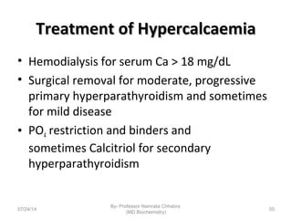 Treatment of HypercalcaemiaTreatment of Hypercalcaemia
• Hemodialysis for serum Ca > 18 mg/dL
• Surgical removal for moderate, progressive
primary hyperparathyroidism and sometimes
for mild disease
• PO4 restriction and binders and
sometimes Calcitriol for secondary
hyperparathyroidism
07/24/14
By- Professor Namrata Chhabra
(MD Biochemistry)
55
 