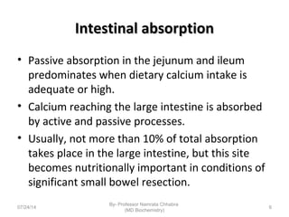 Intestinal absorptionIntestinal absorption
• Passive absorption in the jejunum and ileum
predominates when dietary calcium intake is
adequate or high.
• Calcium reaching the large intestine is absorbed
by active and passive processes.
• Usually, not more than 10% of total absorption
takes place in the large intestine, but this site
becomes nutritionally important in conditions of
significant small bowel resection.
07/24/14
By- Professor Namrata Chhabra
(MD Biochemistry)
6
 