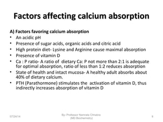 Factors affecting calcium absorptionFactors affecting calcium absorption
A) Factors favoring calcium absorption
• An acidic pH
• Presence of sugar acids, organic acids and citric acid
• High protein diet- Lysine and Arginine cause maximal absorption
• Presence of vitamin D
• Ca : P ratio- A ratio of dietary Ca: P not more than 2:1 is adequate
for optimal absorption, ratio of less than 1:2 reduces absorption
• State of health and intact mucosa- A healthy adult absorbs about
40% of dietary calcium.
• PTH (Parathormone) stimulates the activation of vitamin D, thus
indirectly increases absorption of vitamin D
07/24/14
By- Professor Namrata Chhabra
(MD Biochemistry)
8
 