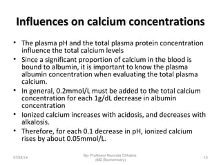 Influences on calcium concentrationsInfluences on calcium concentrations
• The plasma pH and the total plasma protein concentration
influence the total calcium levels
• Since a significant proportion of calcium in the blood is
bound to albumin, it is important to know the plasma
albumin concentration when evaluating the total plasma
calcium.
• In general, 0.2mmol/L must be added to the total calcium
concentration for each 1g/dL decrease in albumin
concentration
• Ionized calcium increases with acidosis, and decreases with
alkalosis.
• Therefore, for each 0.1 decrease in pH, ionized calcium
rises by about 0.05mmol/L.
07/24/14
By- Professor Namrata Chhabra
(MD Biochemistry)
13
 