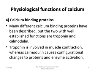 Physiological functions of calciumPhysiological functions of calcium
4) Calcium binding proteins
• Many different calcium binding proteins have
been described, but the two with well
established functions are troponin and
calmodulin.
• Troponin is involved in muscle contraction,
whereas calmodulin causes configurational
changes to proteins and enzyme activation.
07/24/14
By- Professor Namrata Chhabra
(MD Biochemistry)
16
 