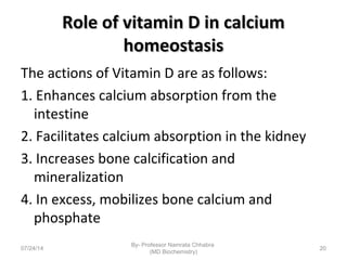 Role of vitamin D in calciumRole of vitamin D in calcium
homeostasishomeostasis
The actions of Vitamin D are as follows:
1. Enhances calcium absorption from the
intestine
2. Facilitates calcium absorption in the kidney
3. Increases bone calcification and
mineralization
4. In excess, mobilizes bone calcium and
phosphate
07/24/14
By- Professor Namrata Chhabra
(MD Biochemistry)
20
 