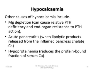 HypocalcaemiaHypocalcaemia
Other causes of hypocalcemia include-
• Mg depletion (can cause relative PTH
deficiency and end-organ resistance to PTH
action),
• Acute pancreatitis (when lipolytic products
released from the inflamed pancreas chelate
Ca)
• Hypoproteinemia (reduces the protein-bound
fraction of serum Ca)
07/24/14
By- Professor Namrata Chhabra
(MD Biochemistry)
35
 