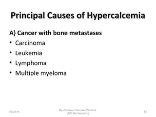 Principal Causes of HypercalcemiaPrincipal Causes of Hypercalcemia
A) Cancer with bone metastases
• Carcinoma
• Leukemia
• Lymphoma
• Multiple myeloma
07/24/14
By- Professor Namrata Chhabra
(MD Biochemistry)
43
 