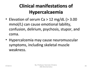 Clinical manifestations ofClinical manifestations of
HypercalcaemiaHypercalcaemia
• Elevation of serum Ca > 12 mg/dL (> 3.00
mmol/L) can cause emotional lability,
confusion, delirium, psychosis, stupor, and
coma.
• Hypercalcemia may cause neuromuscular
symptoms, including skeletal muscle
weakness.
07/24/14
By- Professor Namrata Chhabra
(MD Biochemistry)
49
 