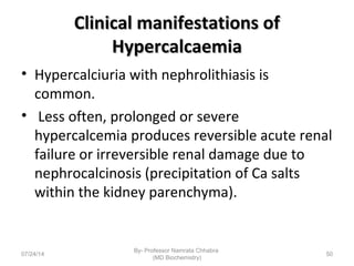 Clinical manifestations ofClinical manifestations of
HypercalcaemiaHypercalcaemia
• Hypercalciuria with nephrolithiasis is
common.
• Less often, prolonged or severe
hypercalcemia produces reversible acute renal
failure or irreversible renal damage due to
nephrocalcinosis (precipitation of Ca salts
within the kidney parenchyma).
07/24/14
By- Professor Namrata Chhabra
(MD Biochemistry)
50
 
