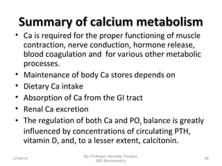 Summary of calcium metabolismSummary of calcium metabolism
• Ca is required for the proper functioning of muscle
contraction, nerve conduction, hormone release,
blood coagulation and for various other metabolic
processes.
• Maintenance of body Ca stores depends on
• Dietary Ca intake
• Absorption of Ca from the GI tract
• Renal Ca excretion
• The regulation of both Ca and PO4 balance is greatly
influenced by concentrations of circulating PTH,
vitamin D, and, to a lesser extent, calcitonin.
07/24/14
By- Professor Namrata Chhabra
(MD Biochemistry)
56
 