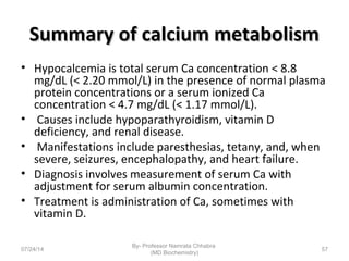 Summary of calcium metabolismSummary of calcium metabolism
• Hypocalcemia is total serum Ca concentration < 8.8
mg/dL (< 2.20 mmol/L) in the presence of normal plasma
protein concentrations or a serum ionized Ca
concentration < 4.7 mg/dL (< 1.17 mmol/L).
• Causes include hypoparathyroidism, vitamin D
deficiency, and renal disease.
• Manifestations include paresthesias, tetany, and, when
severe, seizures, encephalopathy, and heart failure.
• Diagnosis involves measurement of serum Ca with
adjustment for serum albumin concentration.
• Treatment is administration of Ca, sometimes with
vitamin D.
07/24/14
By- Professor Namrata Chhabra
(MD Biochemistry)
57
 