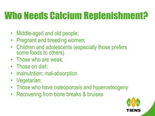 Who Needs Calcium Replenishment? Middle-aged and old people; Pregnant and breeding women; Children and adolescents (especially those prefers some foods to others)  Those who are weak; Those on diet; malnutrition; mal-absorption Vegetarian; Those who have osteoporosis and hyperosteogeny Recovering from bone breaks & bruises 