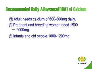 Recommended Daily Allowance(RDA) of Calcium @ Adult needs calcium of 600-800mg daily. @ Pregnant and breeding women need 1500 － 2000mg. @ Infants and old people 1000-1200mg .   