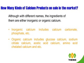 How Many Kinds of Calcium Products on sale in the market? Although with different names, the ingredients of them are either inorganic or organic calcium.  Inorganic calcium includes calcium carbonate, phosphate, etc.  Organic calcium includes glucose calcium, sodium citrate calcium, acetic acid calcium, amino acid chelated calcium and etc.  
