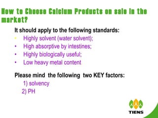 How to Choose Calcium Products on sale in the market? It should apply to the following standards: Highly solvent (water solvent); High absorptive by intestines;  Highly biologically useful; Low heavy metal content . Please mind  the following  two KEY factors:  　 1) solvency  2) PH 