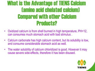 What is the Advantage of TIENS Calcium  (amino acid chelated calcium)  Compared with other Calcium Products?   Oxidized calcium is from shell burned in high temperature, PH>12, can consumes much stomach acid with bad stimulus .  Calcium carbonate has high calcium content, but its solubility is low, and consume considerable stomach acid as well. The water solubility of calcium chloridized is good. However it may cause severe side-effects, therefore it has been disused.  