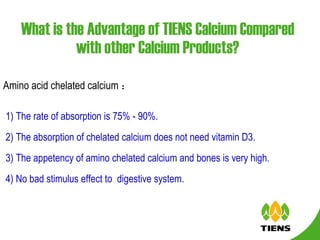 What is the Advantage of TIENS Calcium Compared with other Calcium Products? Amino acid chelated calcium ： 1) The rate of absorption is 75% - 90%. 2) The absorption of chelated calcium does not need vitamin D3. 3) The appetency of amino chelated calcium and bones is very high. 4) No bad stimulus effect to  digestive system. 
