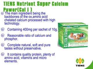 TIENS Nutrient  Super   Calcium Power(Cal I ) ＠ The main ingredient being the backbones of the ox,amino acid chelated calcium processed with high technology. ＠  Containing 400mg per sachet of 10g. ＠  Reasonable ratio of calcium and phosphor. ＠  Complete natural, soft and pure tastes without preservative. ＠  It contains quality protein, plenty of amino acid, vitamins and micro elements.  
