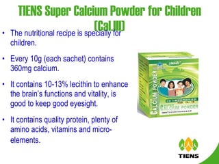 TIENS Super Calcium Powder for Children (Cal.III) The nutritional recipe is specially for children. Every 10g (each sachet) contains 360mg calcium. It contains 10-13% lecithin to enhance the brain’s functions and vitality, is good to keep good eyesight. It contains quality protein, plenty of amino acids, vitamins and micro-elements.   
