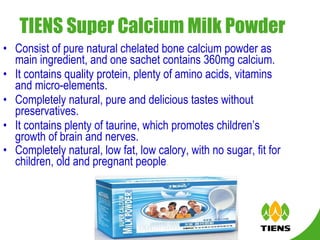 TIENS Super Calcium Milk Powder   Consist of pure natural chelated bone calcium powder as main ingredient, and one sachet contains 360mg calcium. It contains quality protein, plenty of amino acids, vitamins and micro-elements. Completely natural, pure and delicious tastes without preservatives.  It contains plenty of taurine, which promotes children’s growth of brain and nerves.  Completely natural, low fat, low calory, with no sugar, fit for children, old and pregnant people .   