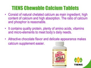 TIENS Chewable Calcium Tablets   Consist of natural chelated calcium as main ingredient, high content of calcium and high absorption. The ratio of calcium and phosphor is reasonable. It contains quality protein, plenty of amino acids, vitamins and micro-elements to meet body’s daily needs.  Attractive chocolate flavor and delicate appearance makes calcium supplement easier.   