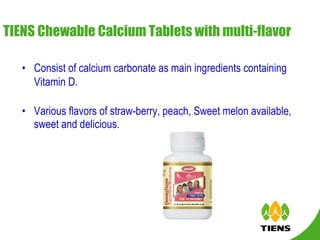 TIENS Chewable Calcium Tablets with multi-flavor   Consist of calcium carbonate as main ingredients containing Vitamin D.   Various flavors of straw-berry, peach, Sweet melon available, sweet and delicious. 