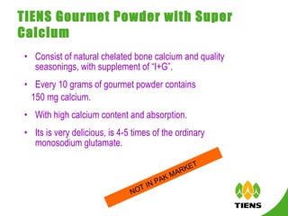 TIENS Gourmet Powder with Super Calcium   Consist of natural chelated bone calcium and quality seasonings, with supplement of “I+G”. Every 10 grams of gourmet powder contains  150 mg calcium.  With high calcium content and absorption. Its is very delicious, is 4-5 times of the ordinary monosodium glutamate.  NOT IN PAK MARKET 