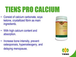 TIENS PRO CALCIUM   Consist of calcium carbonate, soya ketone, crystallized fibrin as main ingredients. With high calcium content and absorption. Increase bone intensity, prevent osteoporosis, hyperosteogeny, and delaying menopause.   