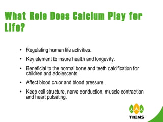 What Role Does Calcium Play for Life? Regulating human life activities. Key element to insure health and longevity. Beneficial to the normal bone and teeth calcification for children and adolescents.  Affect blood cruor and blood pressure.  Keep cell structure, nerve conduction, muscle contraction and heart pulsating.  