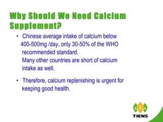 Why Should We Need Calcium Supplement? Chinese average intake of calcium below  400-500mg /day, only 30-50% of the WHO  recommended standard.  Many other countries are short of calcium intake as well. Therefore, calcium replenishing is urgent for keeping good health.  