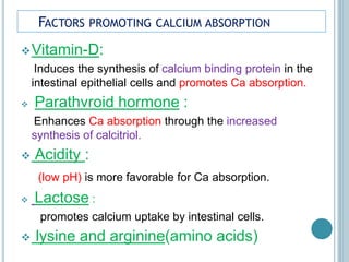 FACTORS PROMOTING CALCIUM ABSORPTION
Vitamin-D:
Induces the synthesis of calcium binding protein in the
intestinal epithelial cells and promotes Ca absorption.
 Parathvroid hormone :
Enhances Ca absorption through the increased
synthesis of calcitriol.
 Acidity :
(low pH) is more favorable for Ca absorption.
 Lactose :
promotes calcium uptake by intestinal cells.
 lysine and arginine(amino acids)
 