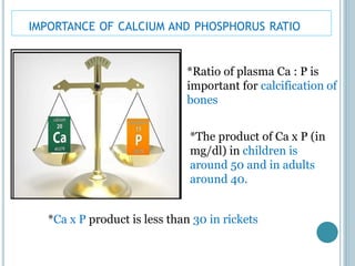 IMPORTANCE OF CALCIUM AND PHOSPHORUS RATIO
*Ratio of plasma Ca : P is
important for calcification of
bones
*The product of Ca x P (in
mg/dl) in children is
around 50 and in adults
around 40.
*Ca x P product is less than 30 in rickets
 