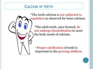CALCIUM IN TEETH
*The teeth calcium is not subjected to
regulation as observed for bone calcium.
*The adult teeth, once formed, do
not undergo decalcification to meet
the body needs of calcium.
* Proper calcification of teeth is
important in the growing children.
 