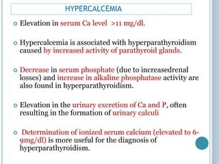 HYPERCALCEMIA
 Elevation in serum Ca level >11 mg/dl.
 Hypercalcemia is associated with hyperparathyroidism
caused by increased activity of parathyroid glands.
 Decrease in serum phosphate (due to increasedrenal
losses) and increase in alkaline phosphatase activity are
also found in hyperparathyroidism.
 Elevation in the urinary excretion of Ca and P, often
resulting in the formation of urinary calculi
 Determination of ionized serum calcium (elevated to 6-
9mg/dl) is more useful for the diagnosis of
hyperparathyroidism.
 