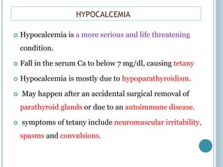 HYPOCALCEMIA
 Hypocalcemia is a more serious and life threatening
condition.
 Fall in the serum Ca to below 7 mg/dl, causing tetany
 Hypocalcemia is mostly due to hypoparathyroidism.
 May happen after an accidental surgical removal of
parathyroid glands or due to an autoimmune disease.
 symptoms of tetany include neuromuscular irritability,
spasms and convulsions.
 
