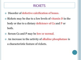 RICKETS
 Disorder of defective calcification of bones.
 Rickets may be due to a low levels of vitamin D in the
body or due to a dietary deficiencv of Ca and P or
both.
 Serum Ca and P may be low or normal.
 An increase in the activity of alkaline phosphatase is
a characteristic feature of rickets.
 