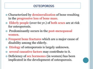 OSTEOPOROSIS
 Characterized by demineralization of bone resulting
in the progressive loss of bone mass.
 Elderly people (over 60 yr.) of both sexes are at risk
for osteoporosis.
 Predominantly occurs in the post-menopausal
women.
 Frequent bone fractures which are a major cause of
disability among the elderly.
 Etiology of osteoporosis is largely unknown.
 several causative factors may contribute to it.
 Deficiency of sex hormones (in women) has been
implicated in the development of osteoporosis.
 