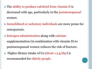  The ability to produce calcitriol from vitamin D is
decreased with age, particularly in the postmenopausal
women.
 Immobilized or sedentary individuals are more prone for
osteoporosis.
 Estrogen administration along with calcium
supplementation (in combination with vitamin D) to
postmenopausal women reduces the risk of fracture.
 Higher dietary intake of Ca (about 1.5 g/day) is
recommended for elderly people.
 