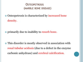 OSTEOPETROSIS
(MARBLE BONE DISEASE)
 Osteopetrosis is characterized by increased bone
density.
 primarily due to inability to resorb bone.
 This disorder is mostly observed in association with
renal tubular acidosis (due to a defect in the enzyme
carbonic anhydrase) and cerebral calcification.
 