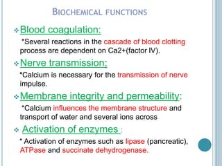 BIOCHEMICAL FUNCTIONS
Blood coagulation:
*Several reactions in the cascade of blood clotting
process are dependent on Ca2+(factor lV).
Nerve transmission:
*Calcium is necessary for the transmission of nerve
impulse.
Membrane integrity and permeability:
*Calcium influences the membrane structure and
transport of water and several ions across
 Activation of enzymes :
* Activation of enzymes such as lipase (pancreatic),
ATPase and succinate dehydrogenase.
 