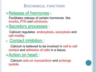 BIOCHEMICAL FUNCTIONS
Release of hormones :
Facilitates release of certain hormones like
insulin, PTH and calcitonin.
Secretory processes :
Calcium regulates endocytosis, exocytosis and
cell motility.
 Contact inhibition :
Calcium is believed to be involved in cell to cell
contact and adhesion of cells in a tissue.
Action on heart :
Calcium acts on myocardium and prolongs
systole.
 
