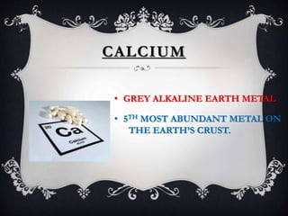 CALCIUM
• GREY ALKALINE EARTH METAL
• 5TH MOST ABUNDANT METAL ON
THE EARTH’S CRUST.