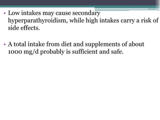 • Low intakes may cause secondary
hyperparathyroidism, while high intakes carry a risk of
side effects.
• A total intake from diet and supplements of about
1000 mg/d probably is sufficient and safe.
 