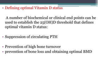 • Defining optimal Vitamin D status
A number of biochemical or clinical end points can be
used to establish the 25(OH)D threshold that defines
optimal vitamin D status:
• Suppression of circulating PTH
• Prevention of high bone turnover
• prevention of bone loss and obtaining optimal BMD
 