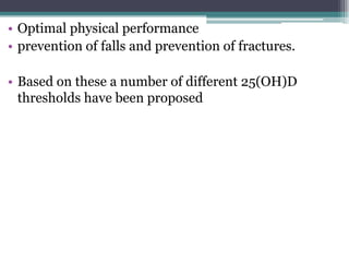 • Optimal physical performance
• prevention of falls and prevention of fractures.
• Based on these a number of different 25(OH)D
thresholds have been proposed
 
