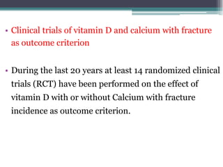 • Clinical trials of vitamin D and calcium with fracture
as outcome criterion
• During the last 20 years at least 14 randomized clinical
trials (RCT) have been performed on the effect of
vitamin D with or without Calcium with fracture
incidence as outcome criterion.
 